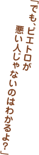 「でも、ピエトロが悪い人じゃないのはわかるよ？」