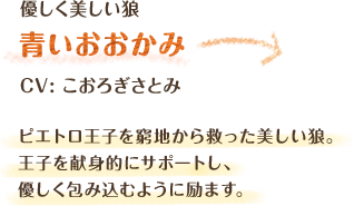 優しく美しい狼　青いおおかみ　CV: こおろぎさとみ　ピエトロ王子を窮地から救った美しい狼。王子を献身的にサポートし、優しく包み込むように励ます。