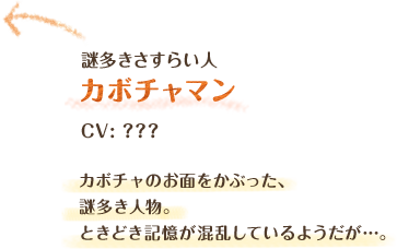 謎多きさすらい人　カボチャマン　CV: ？？？　カボチャのお面をかぶった、謎多き人物。ときどき記憶が混乱しているようだが…。