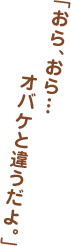 「おら、おら…オバケと違うだよ。」