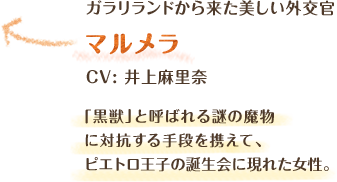 ガラリランドから来た美しい外交官　マルメラ　CV: 井上麻里奈　「黒獣」と呼ばれる謎の魔物に対抗する手段を携えて、ピエトロ王子の誕生会に現れた女性。