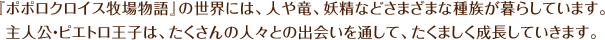 『ポポロクロイス牧場物語』の世界には、人や竜、妖精などさまざまな種族が暮らしています。主人公・ピエトロ王子は、たくさんの人々との出会いを通して、たくましく成長していきます。