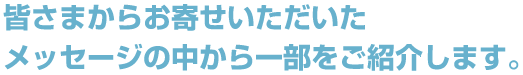 皆さまからお寄せいただいたメッセージの中から一部をご紹介します。