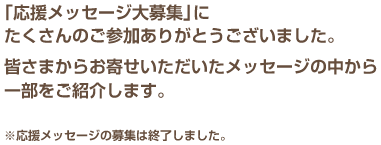  「応援メッセージ大募集」にたくさんのご参加ありがとうございました。皆さまからお寄せいただいたメッセージの中から一部をご紹介します。　※応援メッセージの募集は終了しました。