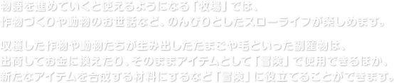 物語を進めていくと使えるようになる「牧場」では、作物づくりや動物のお世話など、のんびりとしたスローライフが楽しめます。収穫した作物や動物たちが生み出したたまごや毛といった副産物は、出荷してお金に換えたり、そのままアイテムとして「冒険」で使用できるほか、新たなアイテムを合成する材料にするなど「冒険」に役立てることができます。