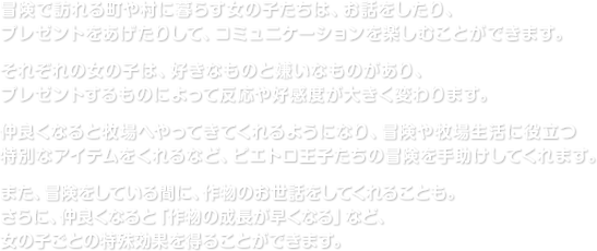 冒険で訪れる町や村に暮らす女の子たちは、お話をしたり、プレゼントをあげたりして、コミュニケーションを楽しむことができます。それぞれの女の子は、好きなものと嫌いなものがあり、プレゼントするものによって反応や好感度が大きく変わります。仲良くなると牧場へやってきてくれるようになり、冒険や牧場生活に役立つ特別なアイテムをくれるなど、ピエトロ王子たちの冒険を手助けしてくれます。また、冒険をしている間に、作物のお世話をしてくれることも。さらに、仲良くなると「作物の成長が早くなる」など、女の子ごとの特殊効果を得ることができます。