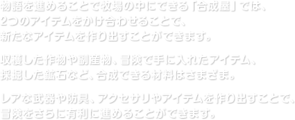 物語を進めることで牧場の中にできる「合成屋」では、2つのアイテムをかけ合わせることで、新たなアイテムを作り出すことができます。収穫した作物や副産物、冒険で手に入れたアイテム、採掘した鉱石など、合成できる材料はさまざま。レアな武器や防具、アクセサリやアイテムを作り出すことで、冒険をさらに有利に進めることができます。