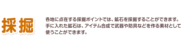 貴重な鉱石を手に入れよう 採掘 各地に点在する採掘ポイントでは、鉱石を採掘することができます。手に入れた鉱石は、アイテム合成で武器や防具などを作る素材として使うことができます。