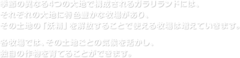 季節の異なる4つの大地で構成されるガラリランドには、それぞれの大地に特色豊かな牧場があり、その土地の「妖精」を解放することで使える牧場は増えていきます。各牧場では、その土地ごとの気候を活かし、独自の作物を育てることができます。