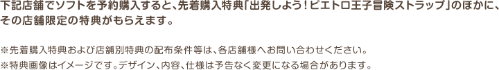 下記店舗でソフトを予約購入すると、先着購入特典「出発しよう！ピエトロ王子冒険ストラップ」のほかに、その店舗限定の特典がもらえます。※先着購入特典および店舗別特典の配布条件等は、各店舗様へお問い合わせください。※特典画像はイメージです。デザイン、内容、仕様は予告なく変更になる場合があります。