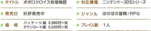 タイトル：ポポロクロイス牧場物語 / 対応機種：ニンテンドー3DSシリーズ / 発売日：好評発売中 / 価格：パッケージ版：5,980円＋税 / ダウンロード版：5,500円＋税 / ジャンル：ほのぼの冒険/RPG / プレイ人数：一人