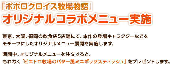 『ポポロクロイス牧場物語』オリジナルコラボメニュー実施 / 東京、大阪、福岡の飲食店5店舗にて、本作の登場キャラクターなどをモチーフにしたオリジナルメニュー展開を実施します。期間中、オリジナルメニューを注文すると、もれなく「ピエトロ牧場のバター風ミニボックスティッシュ」をプレゼントします。