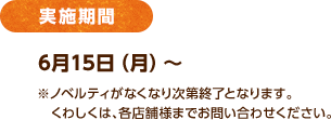 実施期間 6月15日（月）～ ※ノベルティがなくなり次第終了となります。 くわしくは、各店舗様までお問い合わせください。