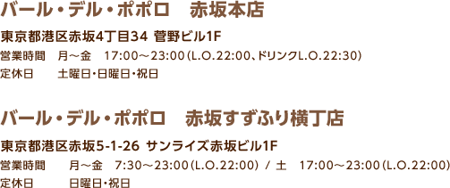 バール・デル・ポポロ 赤坂本店 / 東京都港区赤坂4丁目34 菅野ビル1F / 営業時間　月～金　17:00～23:00（L.O.22:00、ドリンクL.O.22:30）/ 定休日 土曜日・日曜日・祝日 / バール・デル・ポポロ 赤坂すずふり横丁店 / 東京都港区赤坂5-1-26 サンライズ赤坂ビル1F / 営業時間 月～金 7:30～23:00（L.O.22:00） / 土 17:00～23:00（L.O.22:00）/ 定休日 日曜日・祝日