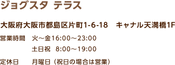 ジョグスタ テラス / 大阪府大阪市都島区片町1-6-18 キャナル天満橋1F / 営業時間 火～金16:00～23:00 / 定休日 月曜日（祝日の場合は営業） 土日祝  8:00～19:00