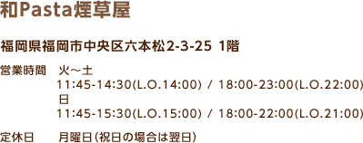 和Pasta煙草屋 / 福岡県福岡市中央区六本松2-3-25 1階 / 営業時間　火～土 11：45-14：30(L.O.14:00) / 18：00-23：00(L.O.22:00) / 日 11：45-15：30(L.O.15:00) / 18：00-22：00(L.O.21:00) / 定休日 月曜日（祝日の場合は翌日）