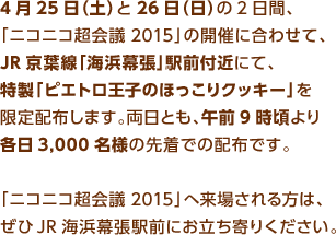 4月25日（土）と26日（日）の2日間、「ニコニコ超会議2015」の開催に合わせて、JR京葉線「海浜幕張」駅前付近にて、特製「ピエトロ王子のほっこりクッキー」を限定配布します。両日とも、午前9時頃より各日3,000名様の先着での配布です。「ニコニコ超会議2015」へ来場される方は、ぜひJR海浜幕張駅前にお立ち寄りください。