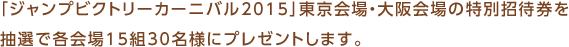 「ジャンプビクトリーカーニバル2015」東京会場・大阪会場の特別招待券を抽選で各会場15組30名様にプレゼントします。