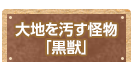 大地を汚す怪物「黒獣」