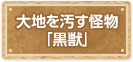 大地を汚す怪物「黒獣」