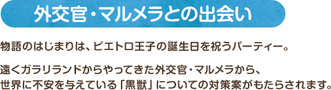 外交官・マルメラとの出会い / 物語のはじまりは、ピエトロ王子の誕生日を祝うパーティー。遠くガラリランドからやってきた外交官・マルメラから、世界に不安を与えている「黒獣」についての対策案がもたらされます。