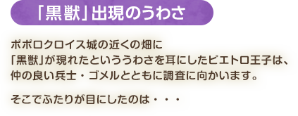 「黒獣」出現のうわさ / ポポロクロイス城の近くの畑に「黒獣」が現れたといううわさを耳にしたピエトロ王子は、仲の良い兵士・ゴメルとともに調査に向かいます。そこでふたりが目にしたのは・・・