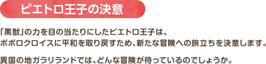 ピエトロ王子の決意 / 「黒獣」の力を目の当たりにしたピエトロ王子は、ポポロクロイスに平和を取り戻すため、新たな冒険への旅立ちを決意します。異国の地ガラリランドでは、どんな冒険が待っているのでしょうか。