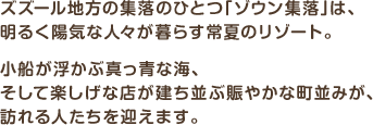 ズズール地方の集落のひとつ「ゾウン集落」は、明るく陽気な人々が暮らす常夏のリゾート。小船が浮かぶ真っ青な海、そして楽しげな店が建ち並ぶ賑やかな町並みが、訪れる人たちを迎えます。