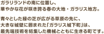 ガラリランドの南に位置し、華やかな花が咲き誇る春の大地・ガラリス地方。青々とした緑の芝が広がる草原の先に、大きな城壁に囲まれた「ガラリス城下町」は、最先端技術を結集した機械とともに生きる町です。