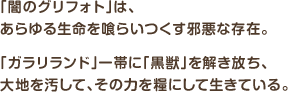 「闇のグリフォト」は、あらゆる生命を喰らいつくす邪悪な存在。「ガラリランド」一帯に「黒獣」を解き放ち、大地を汚して、その力を糧にして生きている。