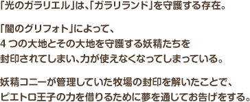 「光のガラリエル」は、「ガラリランド」を守護する存在。「闇のグリフォト」によって、4つの大地とその大地を守護する妖精たちを封印されてしまい、力が使えなくなってしまっている。妖精コニーが管理していた牧場の封印を解いたことで、ピエトロ王子の力を借りるために夢を通じてお告げをする。