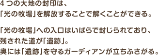 4つの大地の封印は、「光の牧場」を解放することで解くことができる。「光の牧場」への入口はいばらで封じられており、残された道が「遺跡」。奥には「遺跡」を守るガーディアンが立ちふさがる。