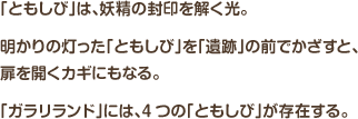 「ともしび」は、妖精の封印を解く光。明かりの灯った「ともしび」を「遺跡」の前でかざすと、扉を開くカギにもなる。「ガラリランド」には、4つの「ともしび」が存在する。