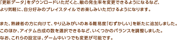 「更新データ」をダウンロードいただくと、敵の発生率を変更できるようになるなど、より気軽に、自分好みのプレイスタイルでお楽しみいただけるようになります。また、熟練者の方に向けて、やり込みがいのある難易度「むずかしい」を新たに追加しました。このほか、アイテム合成の数を選択できるなど、いくつかのバランスを調整しました。なお、これらの設定は、ゲーム中いつでも変更が可能です。