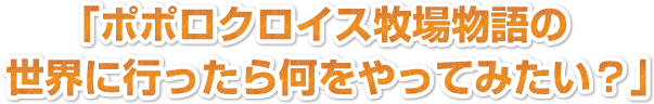 「ポポロクロイス牧場物語の世界に行ったら何をやってみたい？」