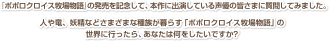 『ポポロクロイス牧場物語』の発売を記念して、本作に出演している声優の皆さまに質問してみました。人や竜、妖精などさまざまな種族が暮らす「ポポロクロイス牧場物語」の世界に行ったら、あなたは何をしたいですか?