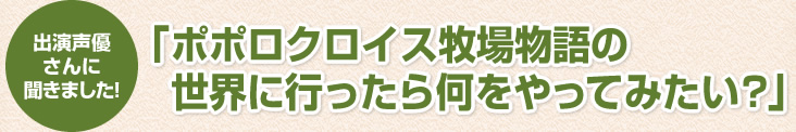 出演声優さんに聞きました！「ポポロクロイス牧場物語の世界に行ったら何をやってみたい?」