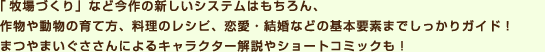 「牧場づくり」など今作の新しいシステムはもちろん、作物や動物の育て方、料理のレシピ、恋愛・結婚などの基本要素までしっかりガイド！まつやまいぐささんによるキャラクター解説やショートコミックも！