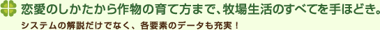 恋愛のしかたから作物の育て方まで、牧場生活のすべてを手ほどき。システムの解説だけでなく、各要素のデータも充実！