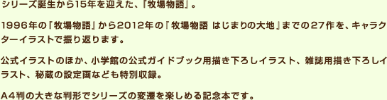 シリーズ誕生から15年を迎えた、『牧場物語』。1996年の『牧場物語』から2012年の『牧場物語 はじまりの大地』までの27作を、キャラクターイラストで振り返ります。公式イラストのほか、小学館の公式ガイドブック用描き下ろしイラスト、雑誌用描き下ろしイラスト、秘蔵の設定画なども特別収録。A4判の大きな判形でシリーズの変遷を楽しめる記念本です。