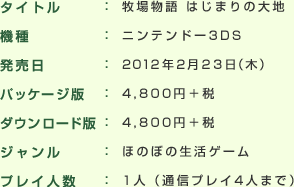 タイトル : 牧場物語 はじまりの大地
機種 : ニンテンドー3DS
発売日 : 2012年2月23日（木）
希望小売価格 : 4,800円＋税
ジャンル : ほのぼの生活ゲーム
プレイ人数 : 1人（通信プレイ4人まで）
発売元 : マーベラス