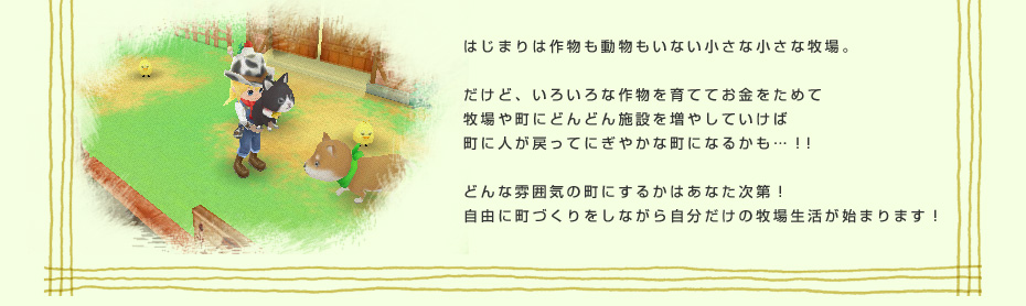 はじまりは作物も動物もいない小さな小さな牧場。だけど、いろいろな作物を育ててお金をためて牧場や町にどんどん施設を増やしていけば町に人が戻ってにぎやかな町になるかも…！！どんな雰囲気の町にするかはあなた次第！自由に町づくりをしながら自分だけの牧場生活が始まります！