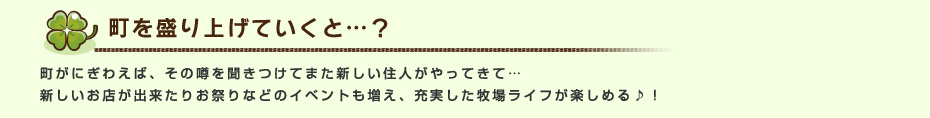 町を盛り上げていくと…？ 町がにぎわえば、その噂を聞きつけてまた新しい住人がやってきて…新しいお店が出来たりお祭りなどのイベントも増え、充実した牧場ライフが楽しめる♪！
