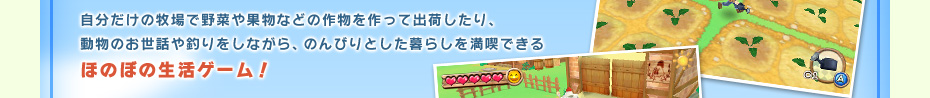 自分だけの牧場で野菜や果物などの作物を作って出荷したり、動物のお世話や釣りをしながら、のんびりとした暮らしを満喫できるほのぼの生活ゲーム！