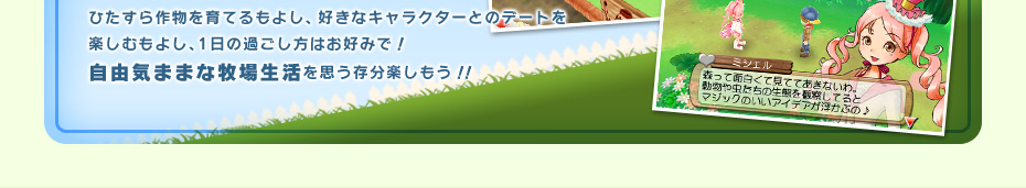 ひたすら作物を育てるもよし、好きなキャラクターとのデートを楽しむもよし、1日の過ごし方はお好みで！自由気ままな牧場生活を思う存分楽しもう！！