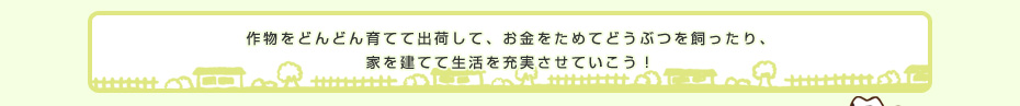 作物をどんどん育てて出荷して、お金をためてどうぶつを飼ったり、家を建てて生活を充実させていこう！