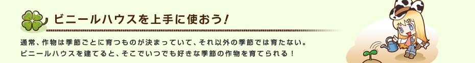 ビニールハウスを上手に使おう！ 通常、作物は季節ごとに育つものが決まっていて、それ以外の季節では育たない。
ビニールハウスを建てると、そこでいつでも好きな季節の作物を育てられる！