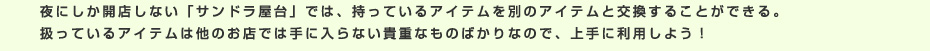 夜にしか開店しない「サンドラ屋台」では、持っているアイテムを別のアイテムと交換することができる。扱っているアイテムは他のお店では手に入らない貴重なものばかりなので、上手に利用しよう！