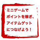 ミニゲームでポイントを稼ぎ、アイテムゲットにつなげよう！