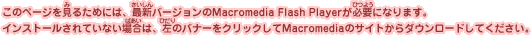 このページを見るためには、最新バージョンのMacromedia Flash Playerが必要になります。インストールされていない場合は、左のバナーをクリックしてMacromediaのサイトからダウンロードしてください。